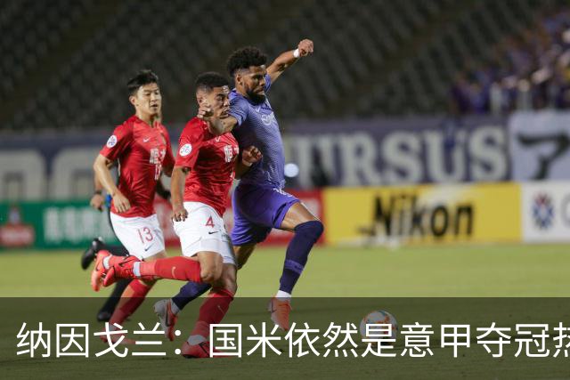纳因戈兰：国米依然是意甲夺冠热门，这种强强对话对罗马是个考验